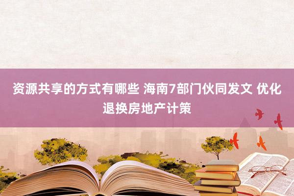 资源共享的方式有哪些 海南7部门伙同发文 优化退换房地产计策