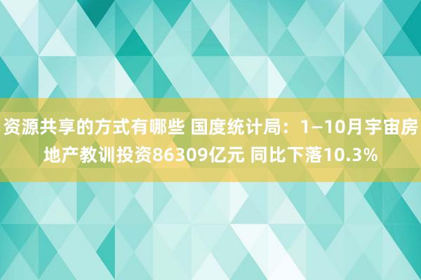 资源共享的方式有哪些 国度统计局：1—10月宇宙房地产教训投资86309亿元 同比下落10.3%