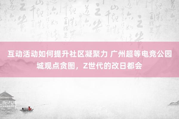 互动活动如何提升社区凝聚力 广州超等电竞公园城观点贪图，Z世代的改日都会