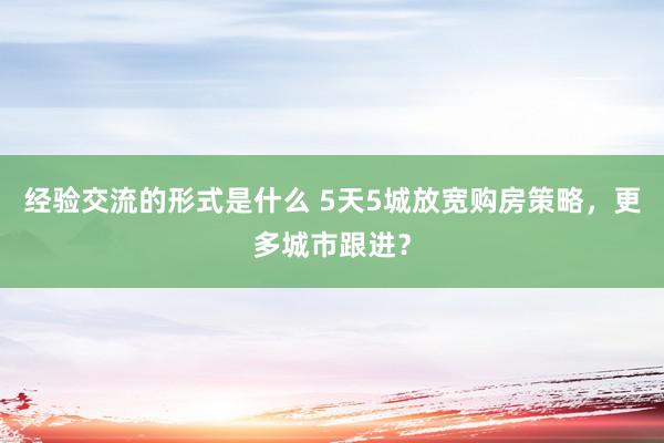 经验交流的形式是什么 5天5城放宽购房策略，更多城市跟进？