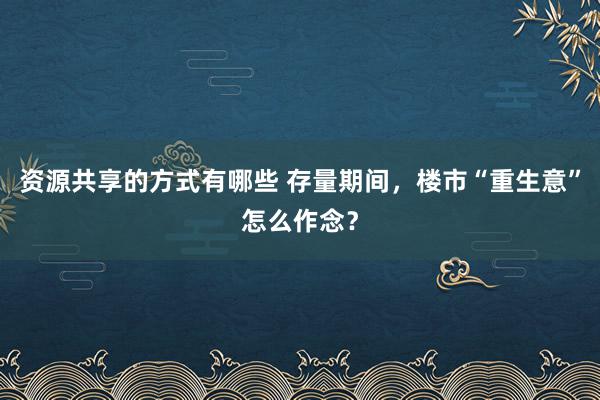 资源共享的方式有哪些 存量期间，楼市“重生意”怎么作念？