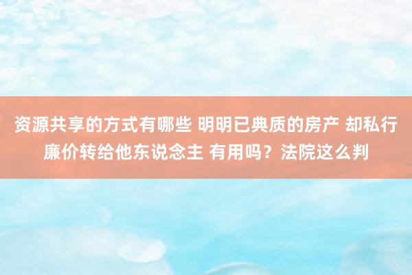 资源共享的方式有哪些 明明已典质的房产 却私行廉价转给他东说念主 有用吗？法院这么判