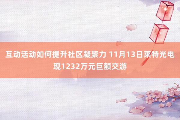 互动活动如何提升社区凝聚力 11月13日莱特光电现1232万元巨额交游