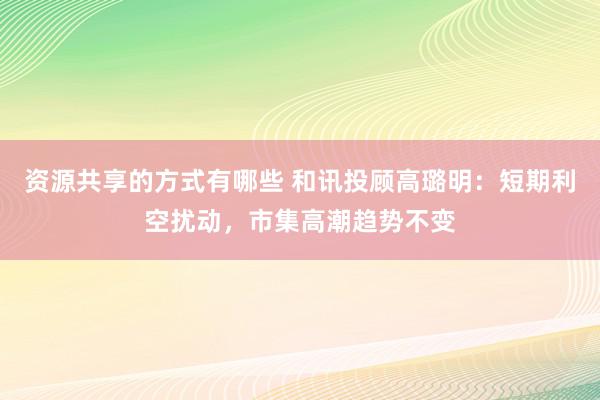 资源共享的方式有哪些 和讯投顾高璐明：短期利空扰动，市集高潮趋势不变