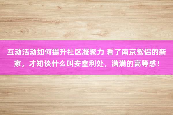 互动活动如何提升社区凝聚力 看了南京鸳侣的新家，才知谈什么叫安室利处，满满的高等感！