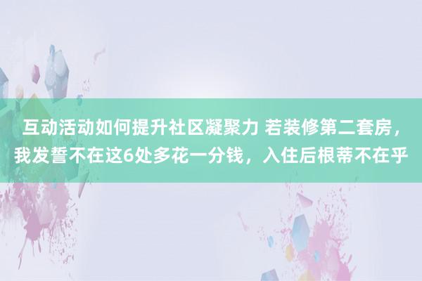 互动活动如何提升社区凝聚力 若装修第二套房，我发誓不在这6处多花一分钱，入住后根蒂不在乎