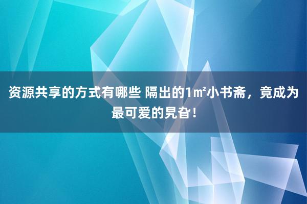 资源共享的方式有哪些 隔出的1㎡小书斋，竟成为最可爱的旯旮！