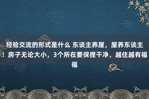 经验交流的形式是什么 东谈主养屋，屋养东谈主！房子无论大小，3个所在要保捏干净，越住越有福