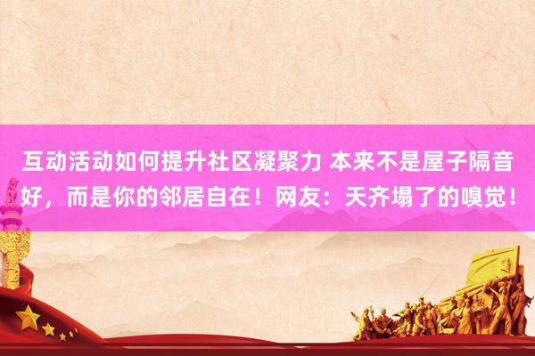 互动活动如何提升社区凝聚力 本来不是屋子隔音好，而是你的邻居自在！网友：天齐塌了的嗅觉！