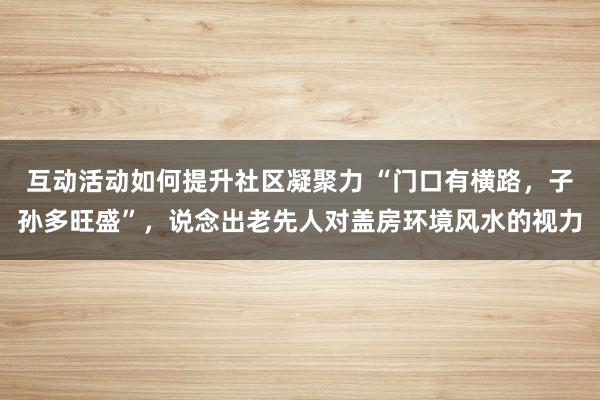 互动活动如何提升社区凝聚力 “门口有横路，子孙多旺盛”，说念出老先人对盖房环境风水的视力