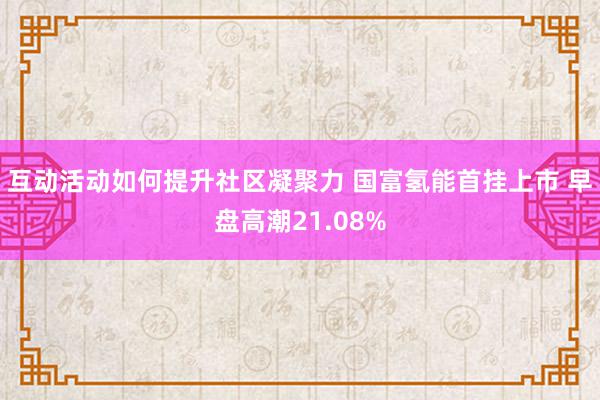 互动活动如何提升社区凝聚力 国富氢能首挂上市 早盘高潮21.08%