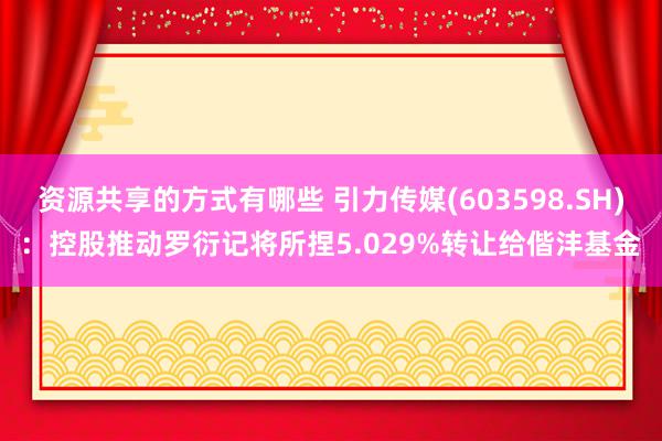 资源共享的方式有哪些 引力传媒(603598.SH)：控股推动罗衍记将所捏5.029%转让给偕沣基金