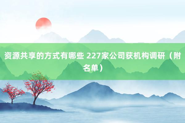 资源共享的方式有哪些 227家公司获机构调研（附名单）