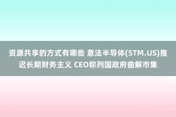 资源共享的方式有哪些 意法半导体(STM.US)推迟长期财务主义 CEO称列国政府曲解市集