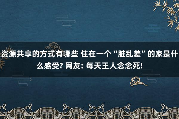 资源共享的方式有哪些 住在一个“脏乱差”的家是什么感受? 网友: 每天王人念念死!