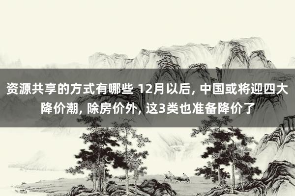 资源共享的方式有哪些 12月以后, 中国或将迎四大降价潮, 除房价外, 这3类也准备降价了