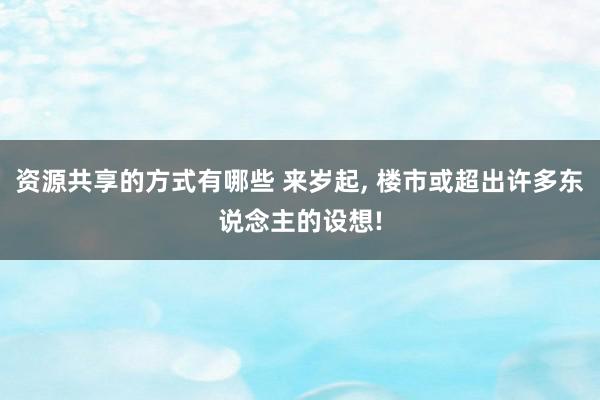 资源共享的方式有哪些 来岁起, 楼市或超出许多东说念主的设想!