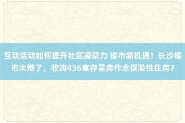 互动活动如何提升社区凝聚力 楼市新机遇！长沙楼市太燃了，收购436套存量房作念保险性住房？