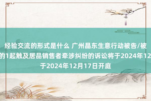 经验交流的形式是什么 广州晶东生意行动被告/被上诉东谈主的1起触及居品销售者牵涉纠纷的诉讼将于2024年12月17日开庭