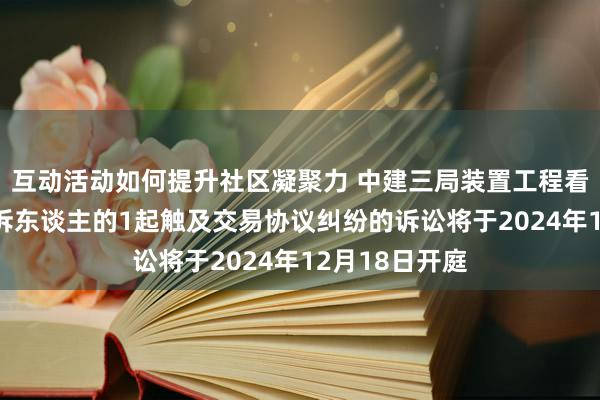 互动活动如何提升社区凝聚力 中建三局装置工程看成被告/被上诉东谈主的1起触及交易协议纠纷的诉讼将于2024年12月18日开庭