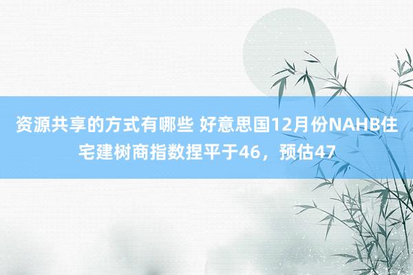 资源共享的方式有哪些 好意思国12月份NAHB住宅建树商指数捏平于46，预估47