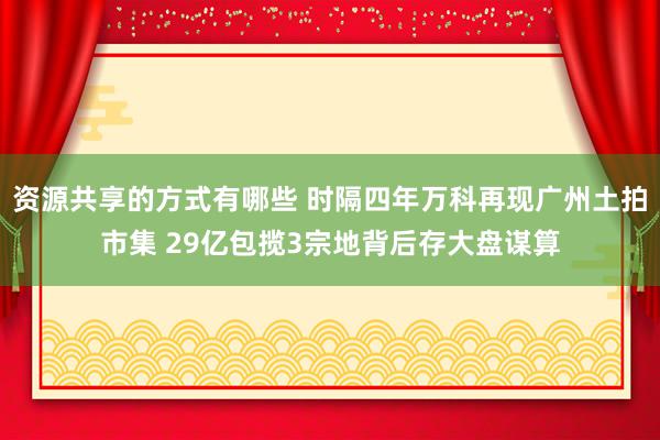 资源共享的方式有哪些 时隔四年万科再现广州土拍市集 29亿包揽3宗地背后存大盘谋算