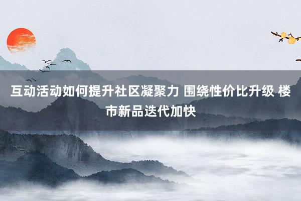 互动活动如何提升社区凝聚力 围绕性价比升级 楼市新品迭代加快