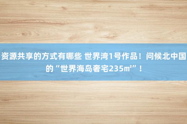 资源共享的方式有哪些 世界湾1号作品！问候北中国的“世界海岛奢宅235㎡”！