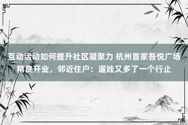 互动活动如何提升社区凝聚力 杭州首家吾悦广场精良开业，邻近住户：遛娃又多了一个行止