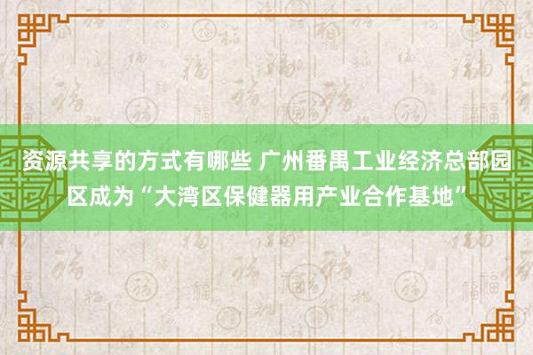 资源共享的方式有哪些 广州番禺工业经济总部园区成为“大湾区保健器用产业合作基地”