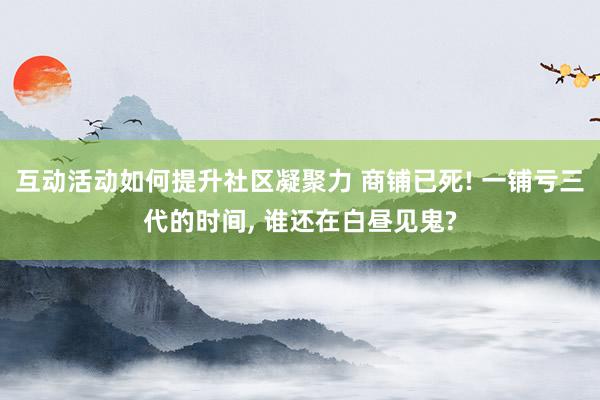 互动活动如何提升社区凝聚力 商铺已死! 一铺亏三代的时间, 谁还在白昼见鬼?