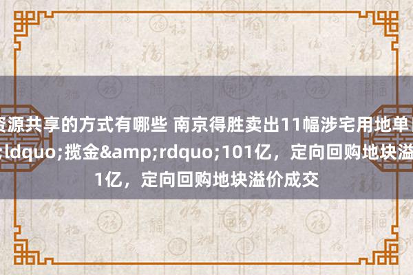 资源共享的方式有哪些 南京得胜卖出11幅涉宅用地单日&ldquo;揽金&rdquo;101亿，定向回购地块溢价成交