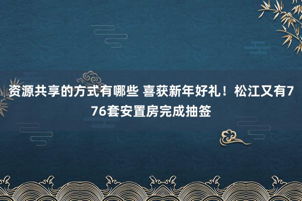 资源共享的方式有哪些 喜获新年好礼！松江又有776套安置房完成抽签