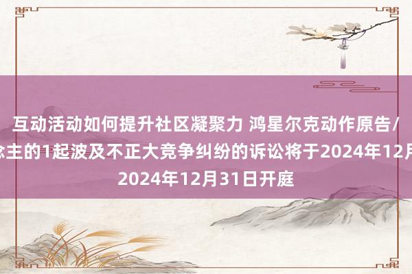 互动活动如何提升社区凝聚力 鸿星尔克动作原告/上诉东说念主的1起波及不正大竞争纠纷的诉讼将于2024年12月31日开庭