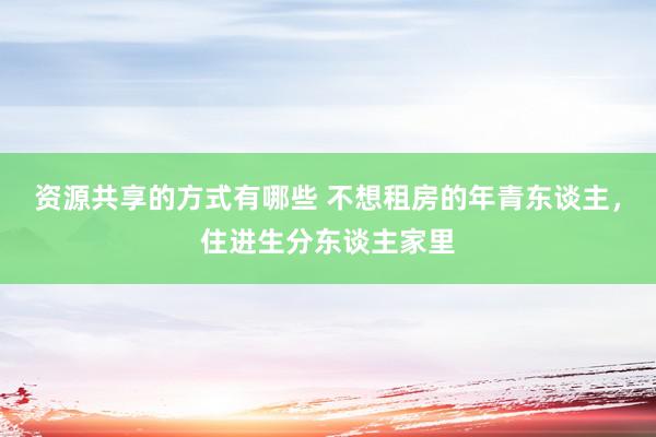 资源共享的方式有哪些 不想租房的年青东谈主，住进生分东谈主家里