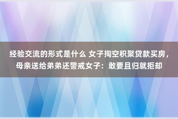 经验交流的形式是什么 女子掏空积聚贷款买房，母亲送给弟弟还警戒女子：敢要且归就拒却