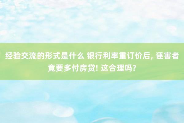 经验交流的形式是什么 银行利率重订价后, 诬害者竟要多付房贷! 这合理吗?