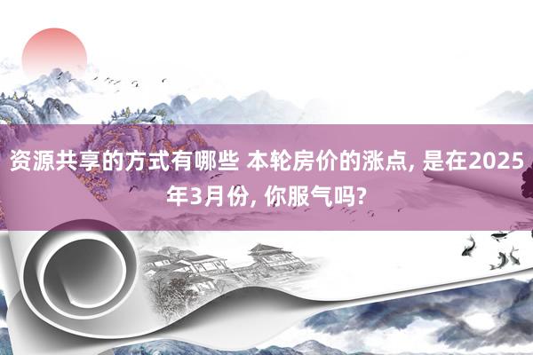 资源共享的方式有哪些 本轮房价的涨点, 是在2025年3月份, 你服气吗?