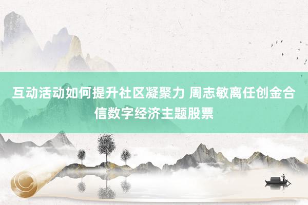 互动活动如何提升社区凝聚力 周志敏离任创金合信数字经济主题股票