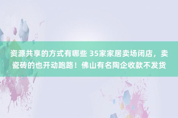 资源共享的方式有哪些 35家家居卖场闭店，卖瓷砖的也开动跑路！佛山有名陶企收款不发货