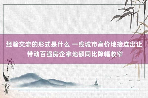 经验交流的形式是什么 一线城市高价地接连出让 带动百强房企拿地额同比降幅收窄