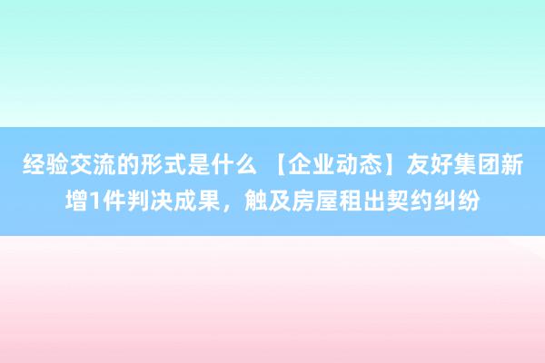 经验交流的形式是什么 【企业动态】友好集团新增1件判决成果，触及房屋租出契约纠纷