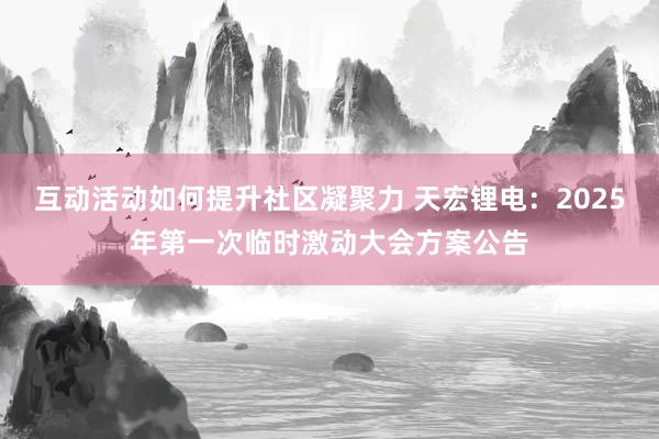 互动活动如何提升社区凝聚力 天宏锂电：2025年第一次临时激动大会方案公告