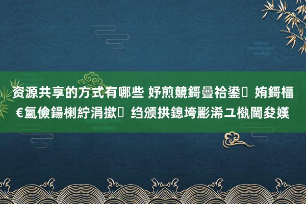 资源共享的方式有哪些 妤煎競鎶曡祫鍙姷鎶楅€氳儉鍚楋紵涓撳绉颁拱鎴垮彲浠ユ槸閫夋嫨