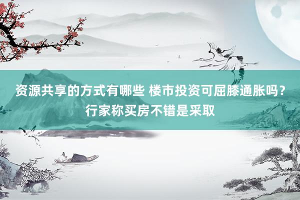 资源共享的方式有哪些 楼市投资可屈膝通胀吗？行家称买房不错是采取