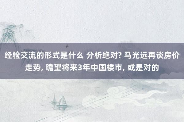 经验交流的形式是什么 分析绝对? 马光远再谈房价走势, 瞻望将来3年中国楼市, 或是对的