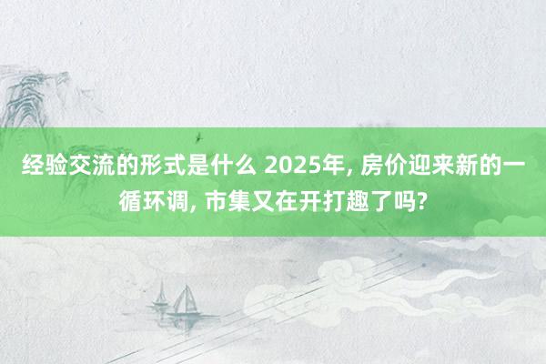 经验交流的形式是什么 2025年, 房价迎来新的一循环调, 市集又在开打趣了吗?