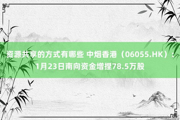 资源共享的方式有哪些 中烟香港（06055.HK）：1月23日南向资金增捏78.5万股