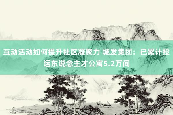 互动活动如何提升社区凝聚力 城发集团：已累计投运东说念主才公寓5.2万间