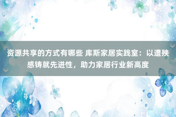 资源共享的方式有哪些 库斯家居实践室：以遭殃感铸就先进性，助力家居行业新高度